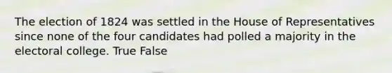 The election of 1824 was settled in the House of Representatives since none of the four candidates had polled a majority in the electoral college. True False