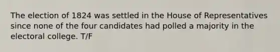 The election of 1824 was settled in the House of Representatives since none of the four candidates had polled a majority in the electoral college. T/F