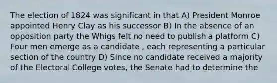 The election of 1824 was significant in that A) President Monroe appointed Henry Clay as his successor B) In the absence of an opposition party the Whigs felt no need to publish a platform C) Four men emerge as a candidate , each representing a particular section of the country D) Since no candidate received a majority of the Electoral College votes, the Senate had to determine the