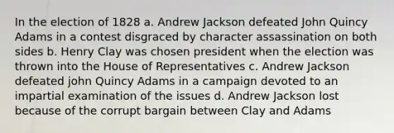 In the election of 1828 a. Andrew Jackson defeated John Quincy Adams in a contest disgraced by character assassination on both sides b. Henry Clay was chosen president when the election was thrown into the House of Representatives c. Andrew Jackson defeated john Quincy Adams in a campaign devoted to an impartial examination of the issues d. Andrew Jackson lost because of the corrupt bargain between Clay and Adams