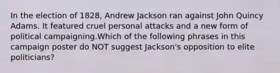 In the election of 1828, Andrew Jackson ran against John Quincy Adams. It featured cruel personal attacks and a new form of political campaigning.Which of the following phrases in this campaign poster do NOT suggest Jackson's opposition to elite politicians?