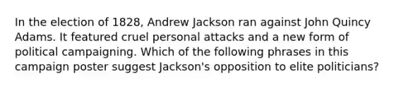 In the election of 1828, Andrew Jackson ran against John Quincy Adams. It featured cruel personal attacks and a new form of political campaigning. Which of the following phrases in this campaign poster suggest Jackson's opposition to elite politicians?