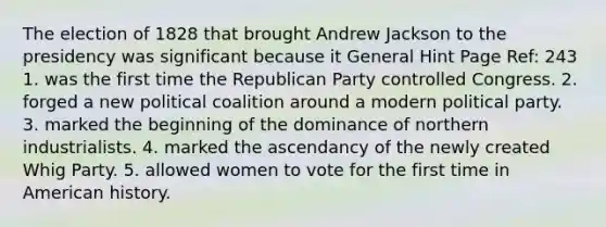 The election of 1828 that brought Andrew Jackson to the presidency was significant because it General Hint Page Ref: 243 1. was the first time the Republican Party controlled Congress. 2. forged a new political coalition around a modern political party. 3. marked the beginning of the dominance of northern industrialists. 4. marked the ascendancy of the newly created Whig Party. 5. allowed women to vote for the first time in American history.