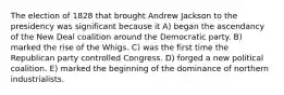 The election of 1828 that brought Andrew Jackson to the presidency was significant because it A) began the ascendancy of the New Deal coalition around the Democratic party. B) marked the rise of the Whigs. C) was the first time the Republican party controlled Congress. D) forged a new political coalition. E) marked the beginning of the dominance of northern industrialists.