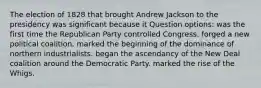 The election of 1828 that brought Andrew Jackson to the presidency was significant because it Question options: was the first time the Republican Party controlled Congress. forged a new political coalition. marked the beginning of the dominance of northern industrialists. began the ascendancy of the New Deal coalition around the Democratic Party. marked the rise of the Whigs.