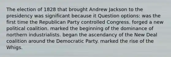 The election of 1828 that brought Andrew Jackson to the presidency was significant because it Question options: was the first time the Republican Party controlled Congress. forged a new political coalition. marked the beginning of the dominance of northern industrialists. began the ascendancy of the New Deal coalition around the Democratic Party. marked the rise of the Whigs.