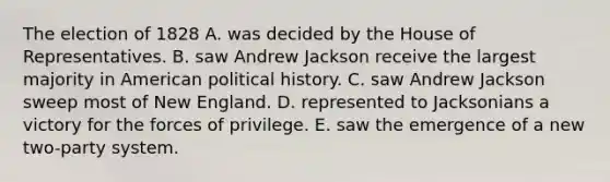 The election of 1828 A. was decided by the House of Representatives. B. saw Andrew Jackson receive the largest majority in American political history. C. saw Andrew Jackson sweep most of New England. D. represented to Jacksonians a victory for the forces of privilege. E. saw the emergence of a new two-party system.