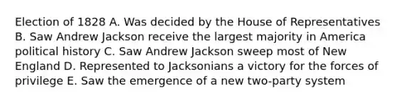 Election of 1828 A. Was decided by the House of Representatives B. Saw Andrew Jackson receive the largest majority in America political history C. Saw Andrew Jackson sweep most of New England D. Represented to Jacksonians a victory for the forces of privilege E. Saw the emergence of a new two-party system