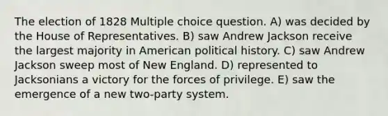 The election of 1828 Multiple choice question. A) was decided by the House of Representatives. B) saw Andrew Jackson receive the largest majority in American political history. C) saw Andrew Jackson sweep most of New England. D) represented to Jacksonians a victory for the forces of privilege. E) saw the emergence of a new two-party system.