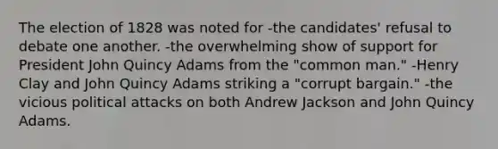 The election of 1828 was noted for -the candidates' refusal to debate one another. -the overwhelming show of support for President John Quincy Adams from the "common man." -Henry Clay and John Quincy Adams striking a "corrupt bargain." -the vicious political attacks on both Andrew Jackson and John Quincy Adams.