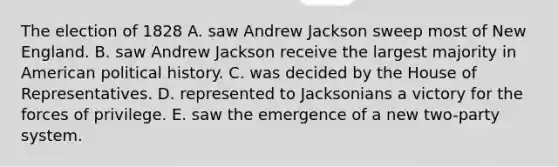 The election of 1828 A. saw Andrew Jackson sweep most of New England. B. saw Andrew Jackson receive the largest majority in American political history. C. was decided by the House of Representatives. D. represented to Jacksonians a victory for the forces of privilege. E. saw the emergence of a new two-party system.