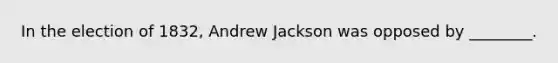 In the election of 1832, Andrew Jackson was opposed by ________.