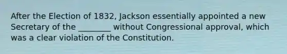 After the Election of 1832, Jackson essentially appointed a new Secretary of the ________ without Congressional approval, which was a clear violation of the Constitution.