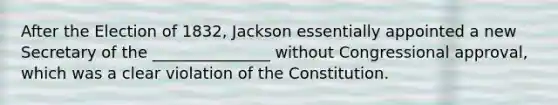 After the Election of 1832, Jackson essentially appointed a new Secretary of the _______________ without Congressional approval, which was a clear violation of the Constitution.