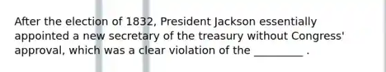 After the election of 1832, President Jackson essentially appointed a new secretary of the treasury without Congress' approval, which was a clear violation of the _________ .