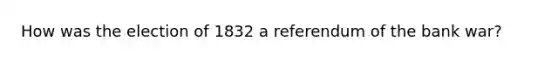 How was the election of 1832 a referendum of the bank war?