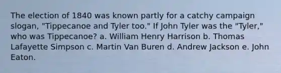 The election of 1840 was known partly for a catchy campaign slogan, "Tippecanoe and Tyler too." If John Tyler was the "Tyler," who was Tippecanoe? a. William Henry Harrison b. Thomas Lafayette Simpson c. Martin Van Buren d. Andrew Jackson e. John Eaton.