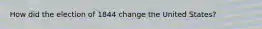 How did the election of 1844 change the United States?