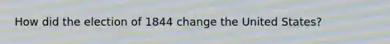 How did the election of 1844 change the United States?