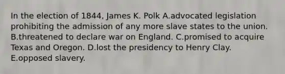 In the election of 1844, James K. Polk A.advocated legislation prohibiting the admission of any more slave states to the union. B.threatened to declare war on England. C.promised to acquire Texas and Oregon. D.lost the presidency to Henry Clay. E.opposed slavery.