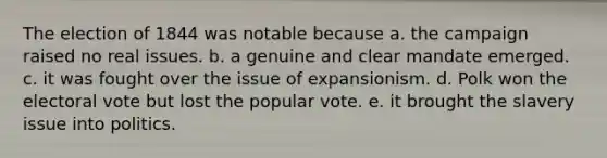 The election of 1844 was notable because a. the campaign raised no real issues. b. a genuine and clear mandate emerged. c. it was fought over the issue of expansionism. d. Polk won the electoral vote but lost the popular vote. e. it brought the slavery issue into politics.