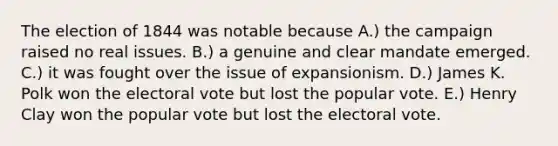 The election of 1844 was notable because A.) the campaign raised no real issues. B.) a genuine and clear mandate emerged. C.) it was fought over the issue of expansionism. D.) James K. Polk won the electoral vote but lost the popular vote. E.) Henry Clay won the popular vote but lost the electoral vote.