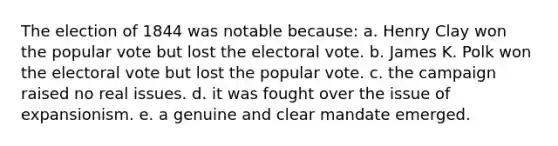 The election of 1844 was notable because: a. Henry Clay won the popular vote but lost the electoral vote. b. James K. Polk won the electoral vote but lost the popular vote. c. the campaign raised no real issues. d. it was fought over the issue of expansionism. e. a genuine and clear mandate emerged.