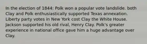 In the election of 1844: Polk won a popular vote landslide. both Clay and Polk enthusiastically supported Texas annexation. Liberty party votes in New York cost Clay the White House. Jackson supported his old rival, Henry Clay. Polk's greater experience in national office gave him a huge advantage over Clay.