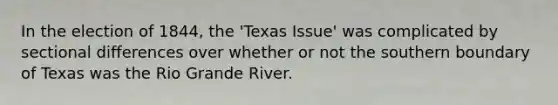 In the election of 1844, the 'Texas Issue' was complicated by sectional differences over whether or not the southern boundary of Texas was the Rio Grande River.