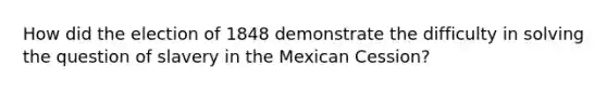 How did the election of 1848 demonstrate the difficulty in solving the question of slavery in the Mexican Cession?