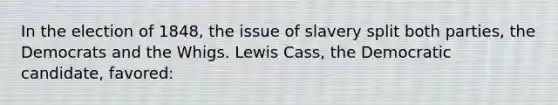 In the election of 1848, the issue of slavery split both parties, the Democrats and the Whigs. Lewis Cass, the Democratic candidate, favored: