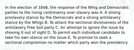 In the election of 1848, the response of the Whig and Democratic parties to the rising controversy over slavery was A. A strong proslavery stance by the Democrats and a strong antislavery stance by the Whigs B. To attack the sectional divisiveness of the antislavery Free Soil party C. An attempt to ignore the issue by shoving it out of sight D. To permit each individual candidate to take his own stance on the issue E. To promise to seek a sectional compromise no matter which party won the presidency