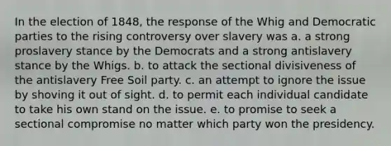 In the election of 1848, the response of the Whig and Democratic parties to the rising controversy over slavery was a. a strong proslavery stance by the Democrats and a strong antislavery stance by the Whigs. b. to attack the sectional divisiveness of the antislavery Free Soil party. c. an attempt to ignore the issue by shoving it out of sight. d. to permit each individual candidate to take his own stand on the issue. e. to promise to seek a sectional compromise no matter which party won the presidency.