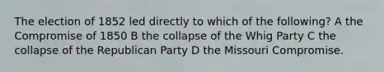 The election of 1852 led directly to which of the following? A the Compromise of 1850 B the collapse of the Whig Party C the collapse of the Republican Party D the Missouri Compromise.