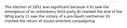 The election of 1852 was significant because it A) saw the emergence of an antislavery third party B) marked the end of the Whig party C) saw the victory of a pro-South northerner D) marked the return of issues-oriented campaigning