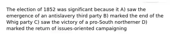 The election of 1852 was significant because it A) saw the emergence of an antislavery third party B) marked the end of the Whig party C) saw the victory of a pro-South northerner D) marked the return of issues-oriented campaigning