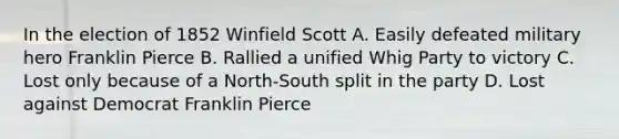 In the election of 1852 Winfield Scott A. Easily defeated military hero Franklin Pierce B. Rallied a unified Whig Party to victory C. Lost only because of a North-South split in the party D. Lost against Democrat Franklin Pierce