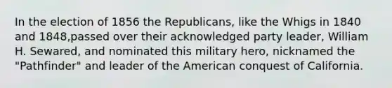 In the election of 1856 the Republicans, like the Whigs in 1840 and 1848,passed over their acknowledged party leader, William H. Sewared, and nominated this military hero, nicknamed the "Pathfinder" and leader of the American conquest of California.