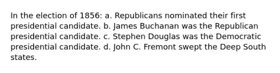 In the election of 1856: a. Republicans nominated their first presidential candidate. b. James Buchanan was the Republican presidential candidate. c. Stephen Douglas was the Democratic presidential candidate. d. John C. Fremont swept the Deep South states.