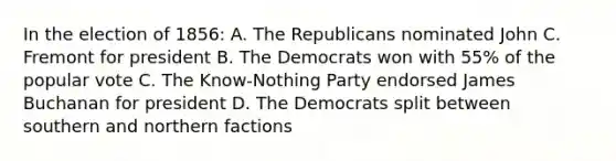 In the election of 1856: A. The Republicans nominated John C. Fremont for president B. The Democrats won with 55% of the popular vote C. The Know-Nothing Party endorsed James Buchanan for president D. The Democrats split between southern and northern factions