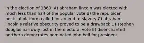 in the election of 1860: A) abraham lincoln was elected with much less than half of the popular vote B) the repulbican political platform called for an end to slavery C) abraham lincoln's relative obscurity proved to be a drawback D) stephen douglas narrowly lost in the electoral vote E) disenchanted northern democrates nominated john bell for president