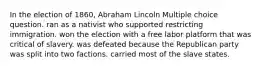 In the election of 1860, Abraham Lincoln Multiple choice question. ran as a nativist who supported restricting immigration. won the election with a free labor platform that was critical of slavery. was defeated because the Republican party was split into two factions. carried most of the slave states.