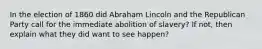 In the election of 1860 did Abraham Lincoln and the Republican Party call for the immediate abolition of slavery? If not, then explain what they did want to see happen?