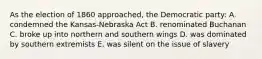 As the election of 1860 approached, the Democratic party: A. condemned the Kansas-Nebraska Act B. renominated Buchanan C. broke up into northern and southern wings D. was dominated by southern extremists E. was silent on the issue of slavery