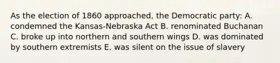 As the election of 1860 approached, the Democratic party: A. condemned the Kansas-Nebraska Act B. renominated Buchanan C. broke up into northern and southern wings D. was dominated by southern extremists E. was silent on the issue of slavery