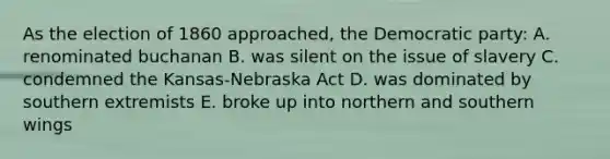 As the election of 1860 approached, the Democratic party: A. renominated buchanan B. was silent on the issue of slavery C. condemned the Kansas-Nebraska Act D. was dominated by southern extremists E. broke up into northern and southern wings