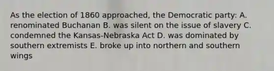 As the election of 1860 approached, the Democratic party: A. renominated Buchanan B. was silent on the issue of slavery C. condemned the Kansas-Nebraska Act D. was dominated by southern extremists E. broke up into northern and southern wings