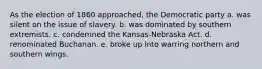 As the election of 1860 approached, the Democratic party a. was silent on the issue of slavery. b. was dominated by southern extremists. c. condemned the Kansas-Nebraska Act. d. renominated Buchanan. e. broke up into warring northern and southern wings.