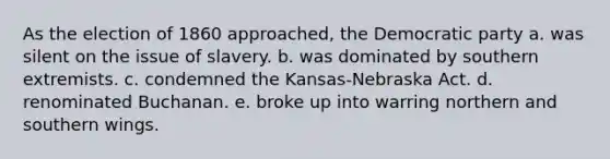 As the election of 1860 approached, the Democratic party a. was silent on the issue of slavery. b. was dominated by southern extremists. c. condemned the Kansas-Nebraska Act. d. renominated Buchanan. e. broke up into warring northern and southern wings.