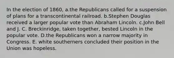 In the election of 1860, a.the Republicans called for a suspension of plans for a transcontinental railroad. b.Stephen Douglas received a larger popular vote than Abraham Lincoln. c.John Bell and J. C. Breckinridge, taken together, bested Lincoln in the popular vote. D.the Republicans won a narrow majority in Congress. E. white southerners concluded their position in the Union was hopeless.